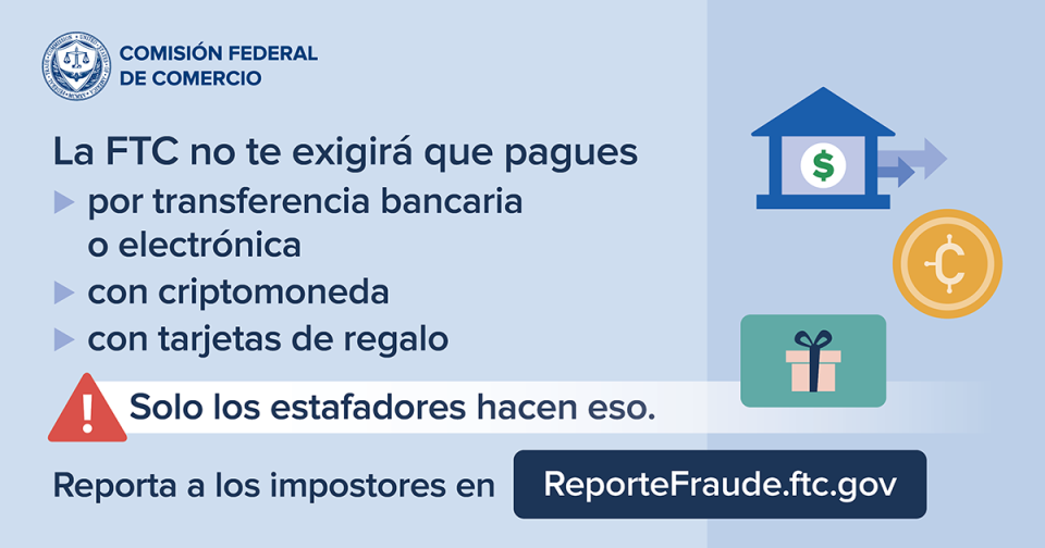 La FTC no te exigirá que pagues por transferencia bancaria o electrónica, con criptomoneda, con tarjetas de regalo. Solo los estafadores hacen eso. Reporta a los impostores en ReporteFraude.ftc.gov.