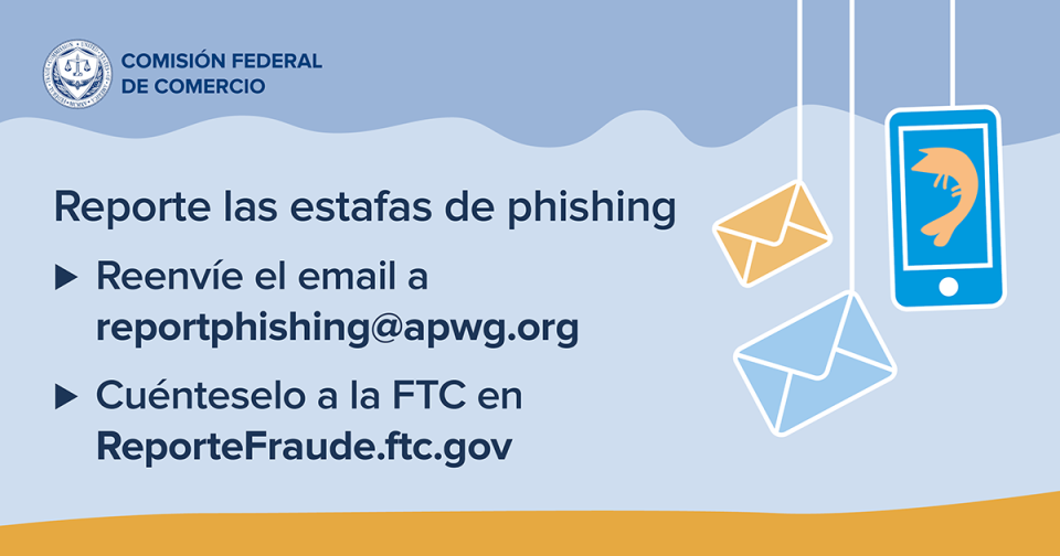 Reporte las estafas de phishing •	Reenvíe el email a reportphishing@apwg.org •	Cuénteselo a la FTC en ReporteFraude.ftc.gov