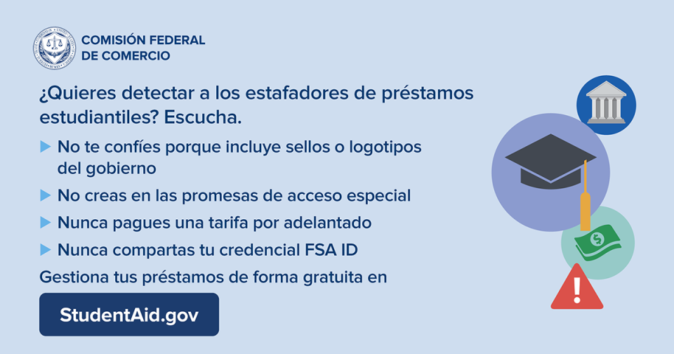  ¿Quieres detectar a los estafadores de préstamos estudiantiles? Escucha. -No te confíes porque incluye sellos o logotipos del gobierno -No creas en las promesas de acceso especial -Nunca pagues una tarifa por adelantado -Nunca compartas tu credencial FSA ID   Gestiona tus préstamos de forma gratuita en StudentAid.gov