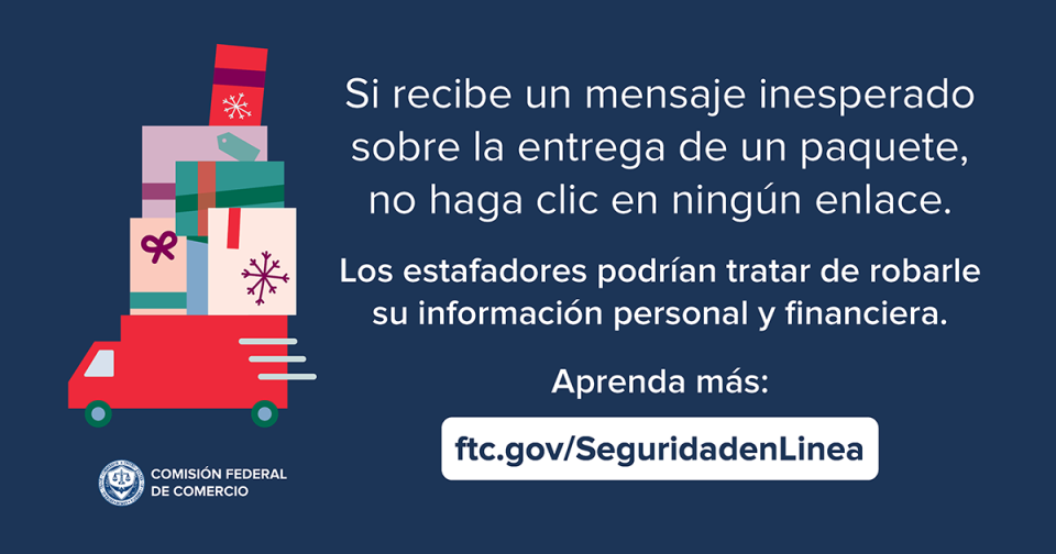 Si recibe un mensaje inesperado sobre la entrega de un paquete, no haga cli en ningún enlace. Los estafadores podrían tratar de robarle su información personal y financiera. Aprenda más: ftc.gov/SeguridadenLinea
