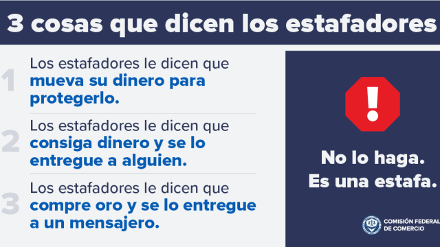 3 cosas que dicen los estafadores 1. Los estafadores le dicen que mueva su dinero para protegerlo. 2. Los estafadores le dicen que consiga dinero y se lo entregue a alguien.  3. Los estafadores le dicen que compre oro y se lo entregue a un mensajero. No lo haga. Es una estafa.